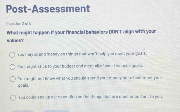 post - assessment\nquestion 2 of 5\nwhat might happen if your financial behaviors dont align with your values?\nyou may spend money on things that wont help you meet your goals.\nyou might stick to your budget and meet all of your financial goals.\nyou might not know what you should spend your money on to best meet your goals.\nyou could end up overspending on the things that are most important to you.
