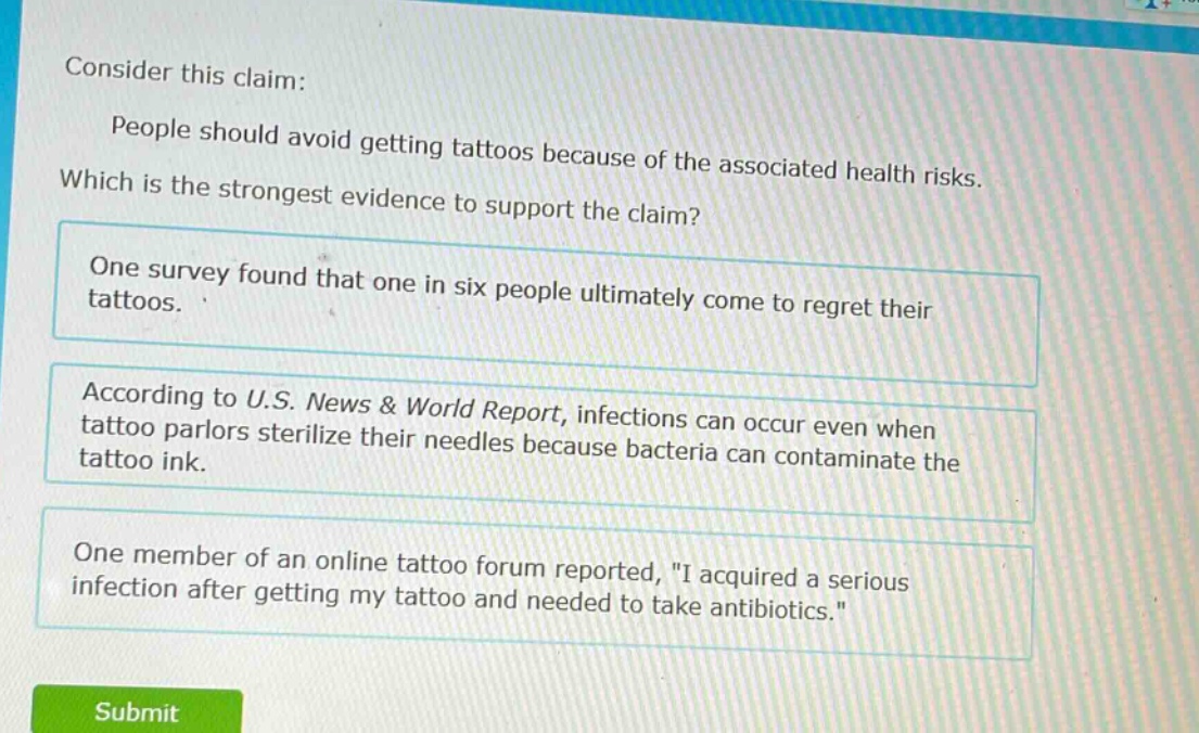consider this claim: people should avoid getting tattoos because of the associated health risks. which is the strongest evidence to support the claim? one survey found that one in six people ultimately come to regret their tattoos. according to u.s. news & world report, infections can occur even when tattoo parlors sterilize their needles because bacteria can contaminate the tattoo ink. one member of an online tattoo forum reported, \i acquired a serious infection after getting my tattoo and needed to take antibiotics.\