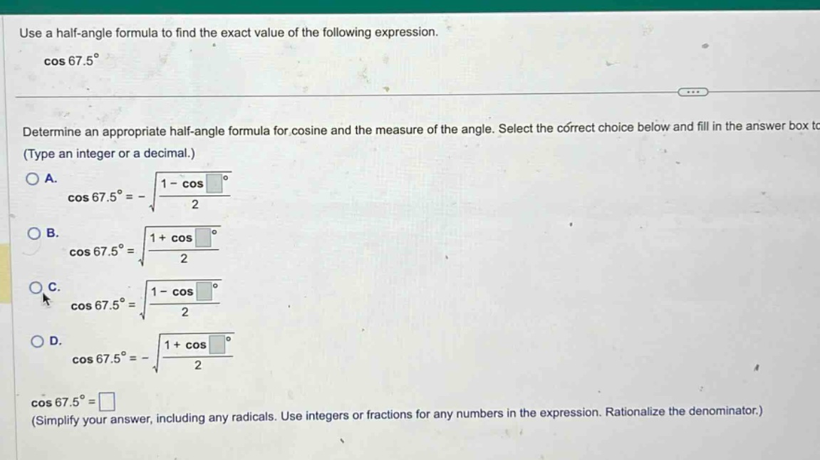 use a half - angle formula to find the exact value of the following expression. cos 67.5° determine an appropriate half - angle formula for cosine and the measure of the angle. select the correct choice below and fill in the answer box to (type an integer or a decimal.) a. cos 67.5° = -√(1 - cos / 2) b. cos 67.5° = √(1 + cos / 2) c. cos 67.5° = √(1 - cos / 2) d. cos 67.5° = -√(1 + cos / 2) cos 67.5° = (simplify your answer, including any radicals. use integers or fractions for any numbers in the expression. rationalize the denominator.)