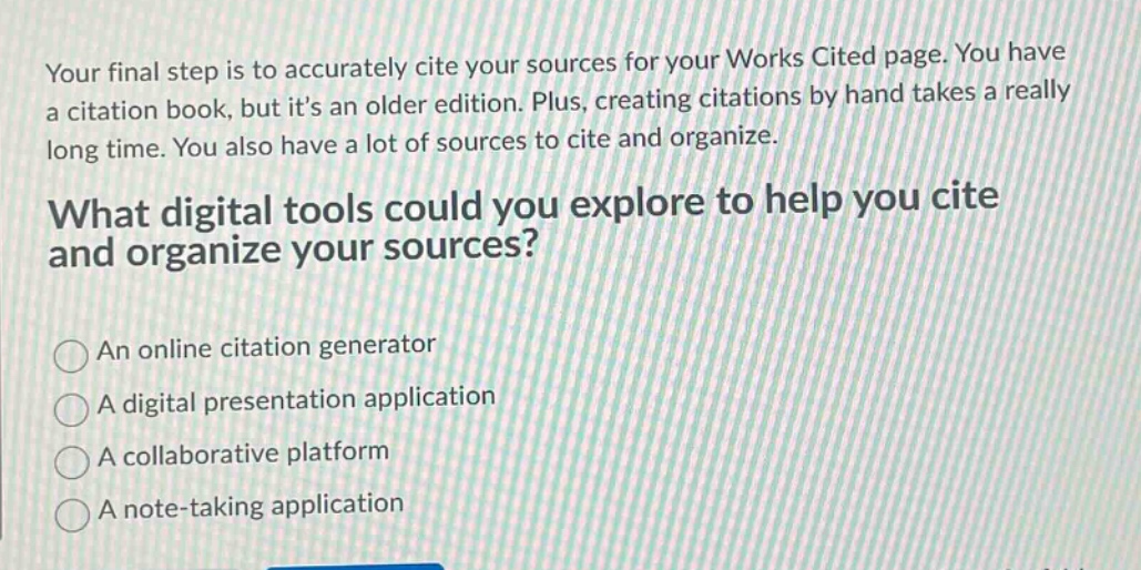 your final step is to accurately cite your sources for your works cited page. you have a citation book, but its an older edition. plus, creating citations by hand takes a really long time. you also have a lot of sources to cite and organize. what digital tools could you explore to help you cite and organize your sources? an online citation generator a digital presentation application a collaborative platform a note - taking application