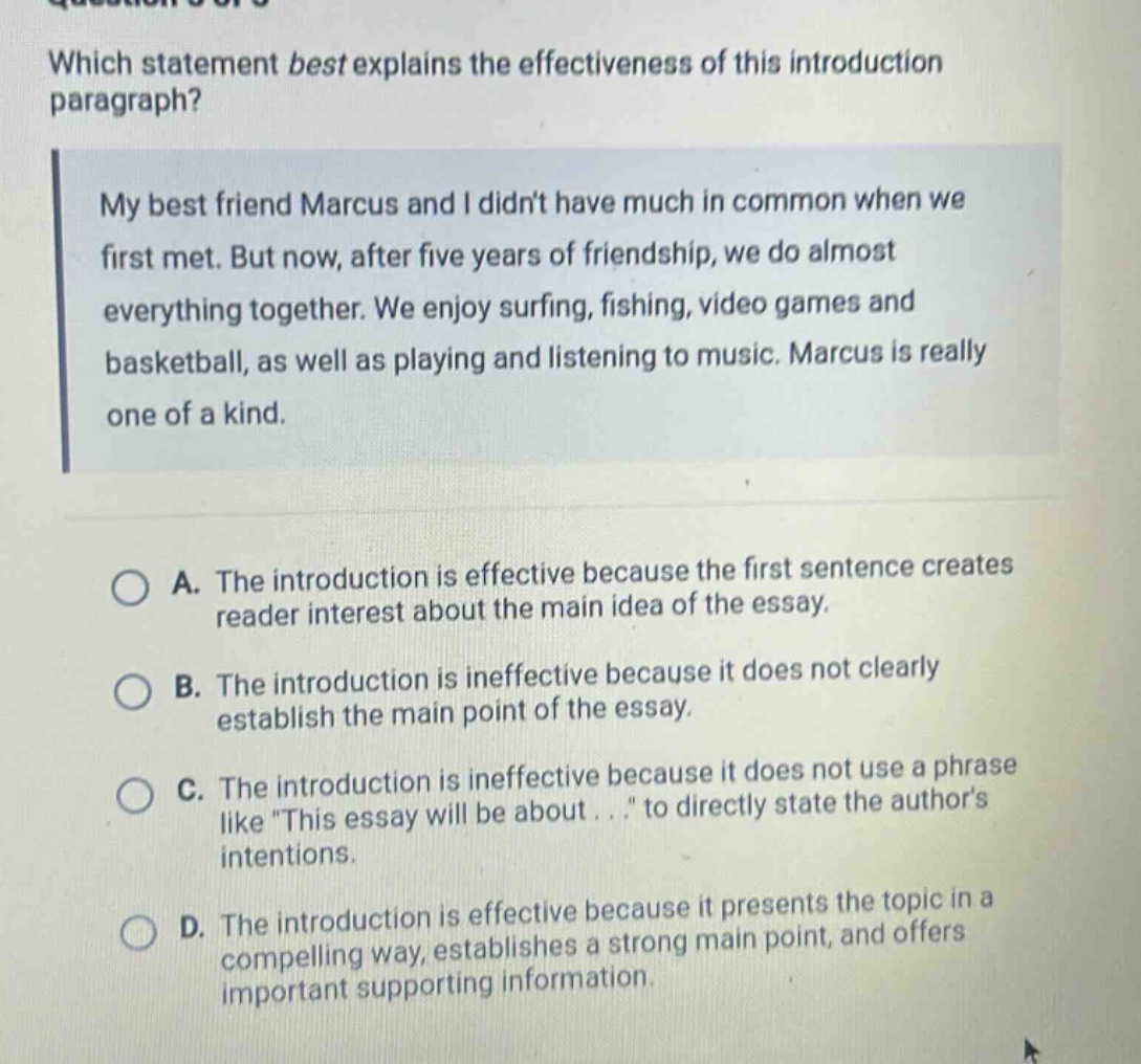 which statement best explains the effectiveness of this introduction paragraph? my best friend marcus and i didnt have much in common when we first met. but now, after five years of friendship, we do almost everything together. we enjoy surfing, fishing, video games and basketball, as well as playing and listening to music. marcus is really one of a kind. a. the introduction is effective because the first sentence creates reader interest about the main idea of the essay. b. the introduction is ineffective because it does not clearly establish the main point of the essay. c. the introduction is ineffective because it does not use a phrase like this essay will be about... to directly state the authors intentions. d. the introduction is effective because it presents the topic in a compelling way, establishes a strong main point, and offers important supporting information.