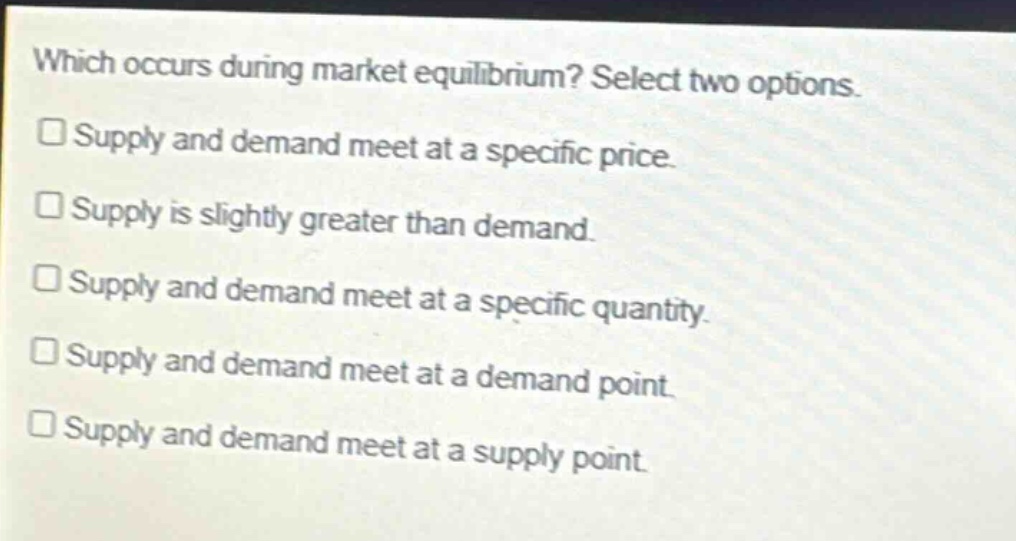 which occurs during market equilibrium? select two options. supply and demand meet at a specific price. supply is slightly greater than demand. supply and demand meet at a specific quantity. supply and demand meet at a demand point. supply and demand meet at a supply point.