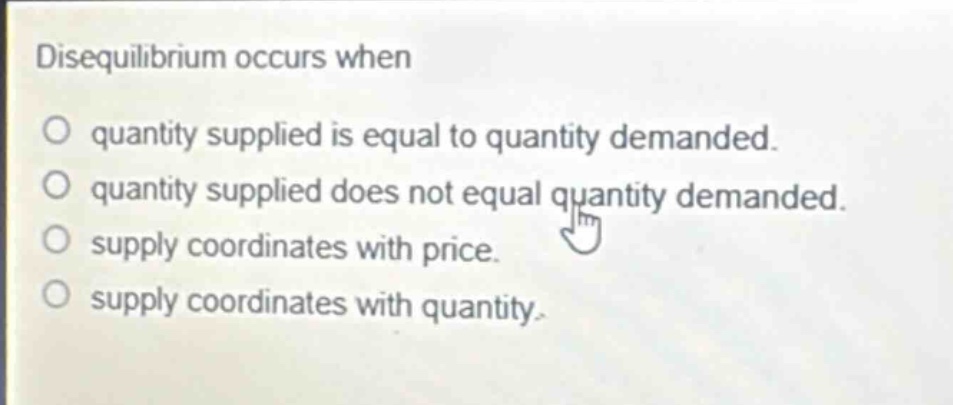 disequilibrium occurs when\no quantity supplied is equal to quantity demanded.\no quantity supplied does not equal quantity demanded.\no supply coordinates with price.\no supply coordinates with quantity.