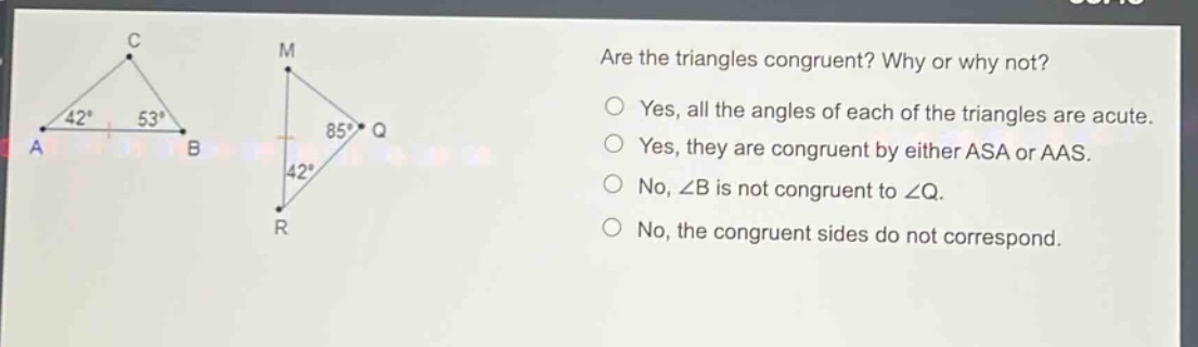 are the triangles congruent? why or why not? yes, all the angles of each of the triangles are acute. yes, they are congruent by either asa or aas. no, ∠b is not congruent to ∠q. no, the congruent sides do not correspond.