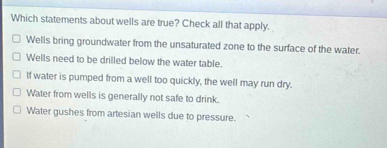 which statements about wells are true? check all that apply. wells bring groundwater from the unsaturated zone to the surface of the water. wells need to be drilled below the water table. if water is pumped from a well too quickly, the well may run dry. water from wells is generally not safe to drink. water gushes from artesian wells due to pressure.