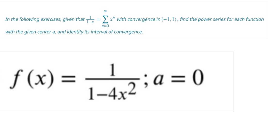in the following exercises, given that 1/(1 - x)=∑(n = 0)^(∞)x^n with convergence in (-1,1), find the power series for each function with the given center a, and identify its interval of convergence. f(x)=1/(1 - 4x^2);a = 0