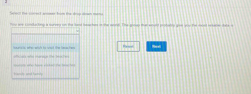 select the correct answer from the drop - down menu. you are conducting a survey on the best beaches in the world. the group that would probably give you the most reliable data is tourists who wish to visit the beaches officials who manage the beaches tourists who have visited the beaches friends and family