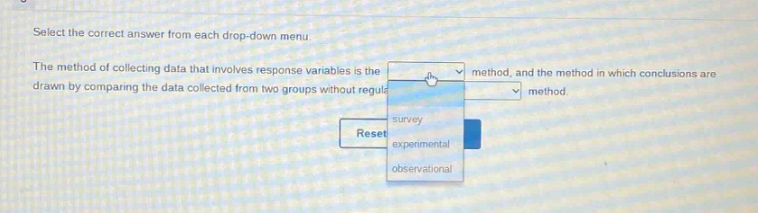select the correct answer from each drop - down menu. the method of collecting data that involves response variables is the method, and the method in which conclusions are drawn by comparing the data collected from two groups without regulation method. survey experimental observational reset