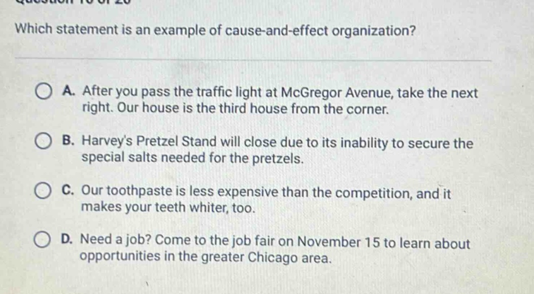 which statement is an example of cause - and - effect organization? a. after you pass the traffic light at mcgregor avenue, take the next right. our house is the third house from the corner. b. harveys pretzel stand will close due to its inability to secure the special salts needed for the pretzels. c. our toothpaste is less expensive than the competition, and it makes your teeth whiter, too. d. need a job? come to the job fair on november 15 to learn about opportunities in the greater chicago area.