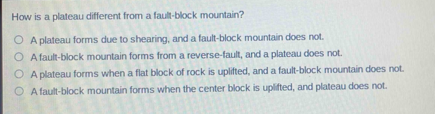 how is a plateau different from a fault - block mountain? a plateau forms due to shearing, and a fault - block mountain does not. a fault - block mountain forms from a reverse - fault, and a plateau does not. a plateau forms when a flat block of rock is uplifted, and a fault - block mountain does not. a fault - block mountain forms when the center block is uplifted, and plateau does not.