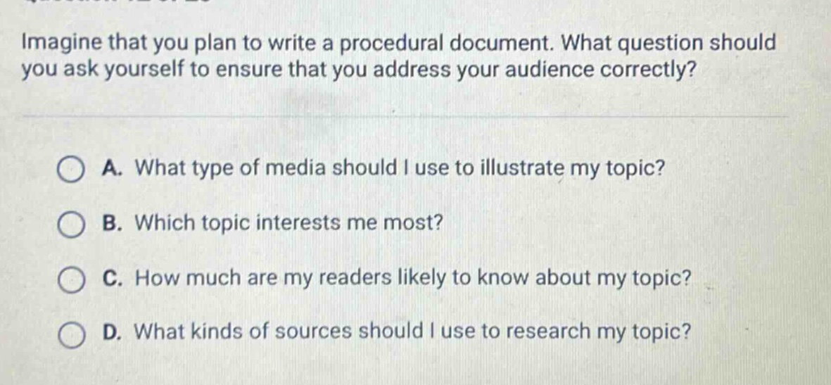 imagine that you plan to write a procedural document. what question should you ask yourself to ensure that you address your audience correctly? a. what type of media should i use to illustrate my topic? b. which topic interests me most? c. how much are my readers likely to know about my topic? d. what kinds of sources should i use to research my topic?