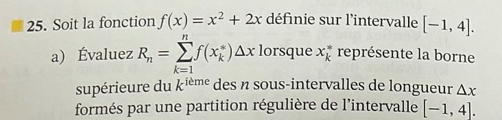 25. soit la fonction f(x)=x² + 2x définie sur lintervalle -1, 4. a) évaluez rₙ = ∑ₖ₌₁ⁿf(xₖ*)δx lorsque xₖ* représente la borne supérieure du k - ième des n sous - intervalles de longueur δx formés par une partition régulière de lintervalle -1, 4.