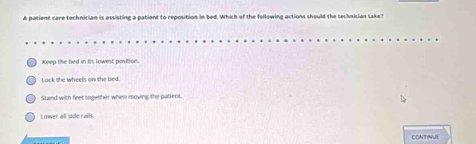a patient care technician is assisting a patient to reposition in bed. which of the following actions should the technician take? keep the bed in its lowest position. lock the wheels on the bed. stand with feet together when moving the patient. lower all side rails.