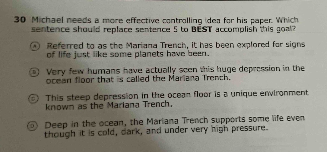 30 michael needs a more effective controlling idea for his paper. which sentence should replace sentence 5 to best accomplish this goal? a referred to as the mariana trench, it has been explored for signs of life just like some planets have been. b very few humans have actually seen this huge depression in the ocean floor that is called the mariana trench. c this steep depression in the ocean floor is a unique environment known as the mariana trench. d deep in the ocean, the mariana trench supports some life even though it is cold, dark, and under very high pressure.