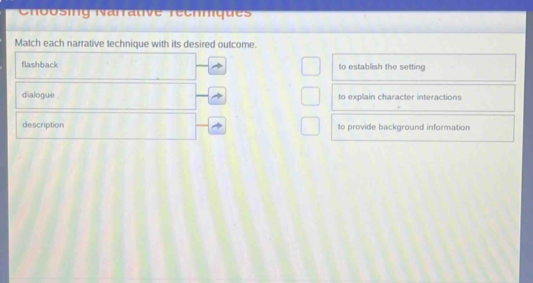 choosing narrative techniques\nmatch each narrative technique with its desired outcome.\nflashback\nto establish the setting\ndialogue\nto explain character interactions\ndescription\nto provide background information