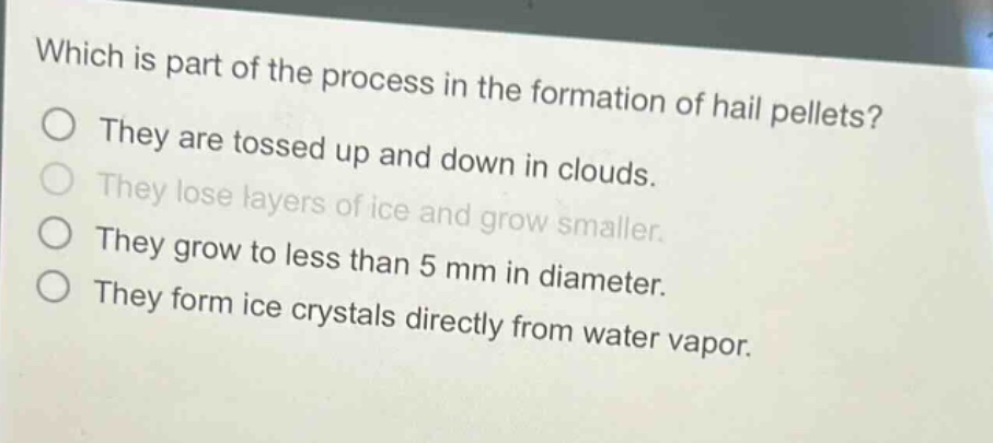 which is part of the process in the formation of hail pellets? they are tossed up and down in clouds. they lose layers of ice and grow smaller. they grow to less than 5 mm in diameter. they form ice crystals directly from water vapor.