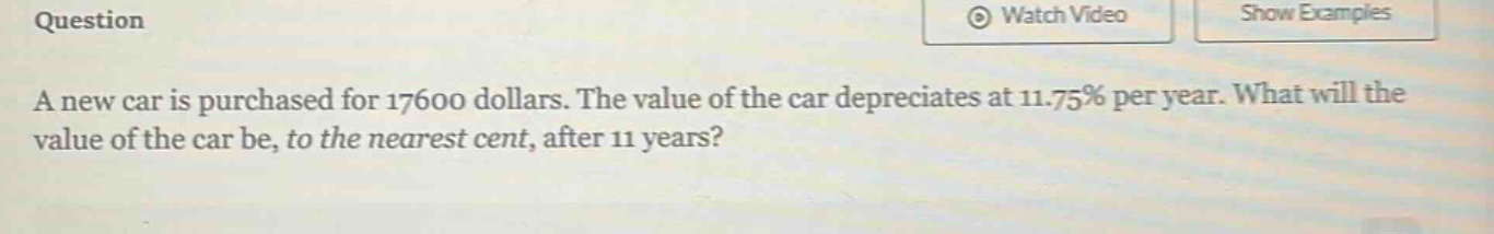question a new car is purchased for 17600 dollars. the value of the car depreciates at 11.75% per year. what will the value of the car be, to the nearest cent, after 11 years?