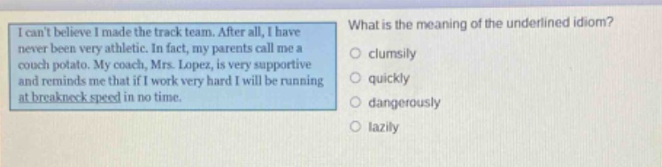 i cant believe i made the track team. after all, i have never been very athletic. in fact, my parents call me a couch potato. my coach, mrs. lopez, is very supportive and reminds me that if i work very hard i will be running at breakneck speed in no time. what is the meaning of the underlined idiom? clumsily quickly dangerously lazily