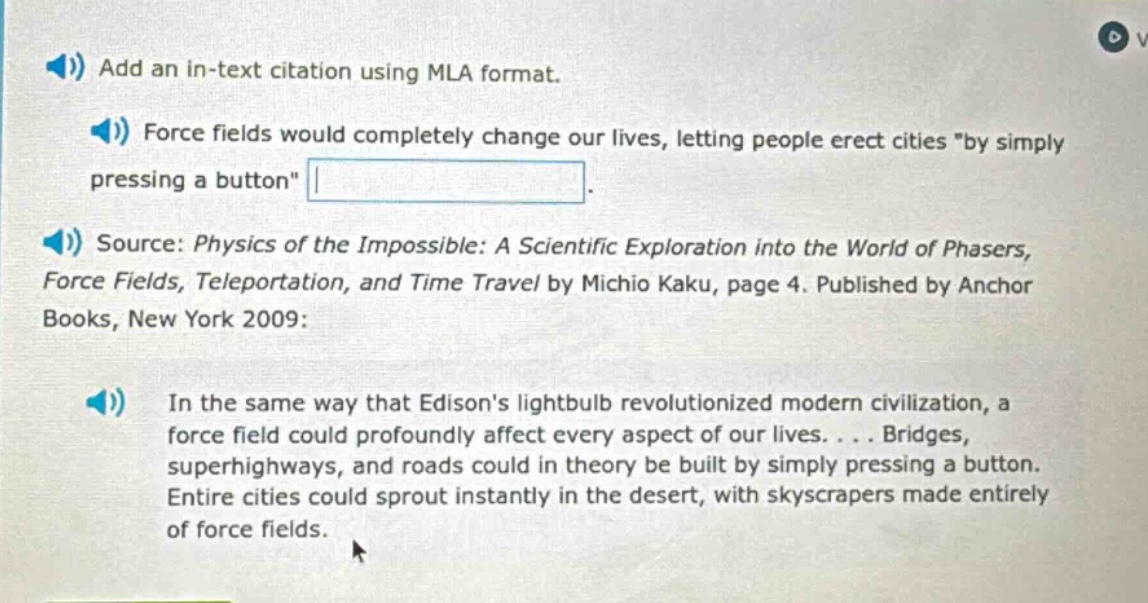 add an in - text citation using mla format. force fields would completely change our lives, letting people erect cities \by simply pressing a button\. source: physics of the impossible: a scientific exploration into the world of phasers, force fields, teleportation, and time travel by michio kaku, page 4. published by anchor books, new york 2009: in the same way that edisons lightbulb revolutionized modern civilization, a force field could profoundly affect every aspect of our lives.... bridges, superhighways, and roads could in theory be built by simply pressing a button. entire cities could sprout instantly in the desert, with skyscrapers made entirely of force fields.