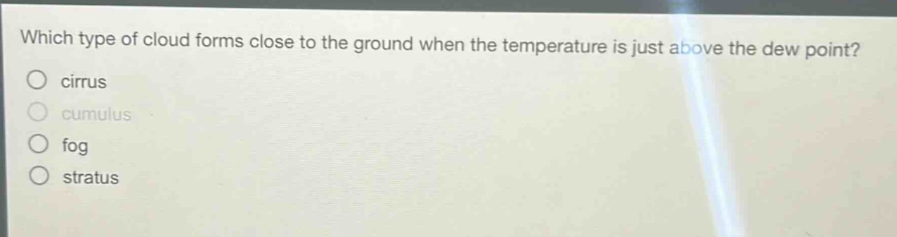 which type of cloud forms close to the ground when the temperature is just above the dew point?\ncirrus\ncumulus\nfog\nstratus