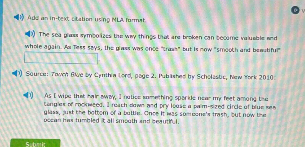 add an in - text citation using mla format. the sea glass symbolizes the way things that are broken can become valuable and whole again. as tess says, the glass was once \trash\ but is now \smooth and beautiful\. source: touch blue by cynthia lord, page 2. published by scholastic, new york 2010: as i wipe that hair away, i notice something sparkle near my feet among the tangles of rockweed. i reach down and pry loose a palm - sized circle of blue sea glass, just the bottom of a bottle. once it was someones trash, but now the ocean has tumbled it all smooth and beautiful.
