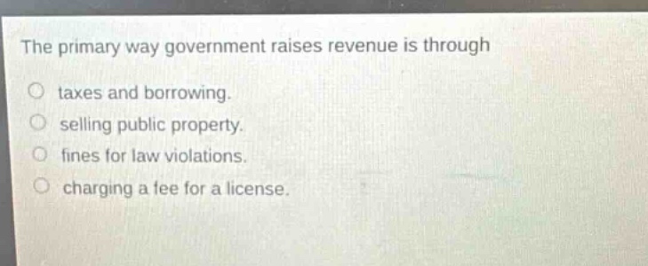 the primary way government raises revenue is through\ntaxes and borrowing.\nselling public property.\nfines for law violations.\ncharging a fee for a license.