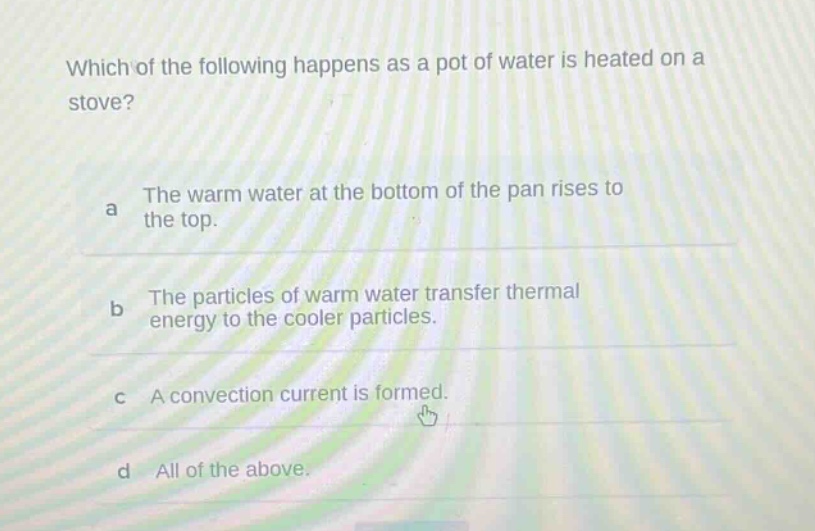 which of the following happens as a pot of water is heated on a stove? a the warm water at the bottom of the pan rises to the top. b the particles of warm water transfer thermal energy to the cooler particles. c a convection current is formed. d all of the above.