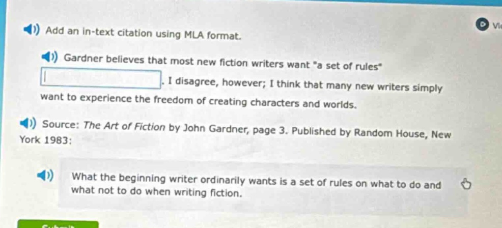 add an in - text citation using mla format. gardner believes that most new fiction writers want \a set of rules\. i disagree, however; i think that many new writers simply want to experience the freedom of creating characters and worlds. source: the art of fiction by john gardner, page 3. published by random house, new york 1983; what the beginning writer ordinarily wants is a set of rules on what to do and what not to do when writing fiction.