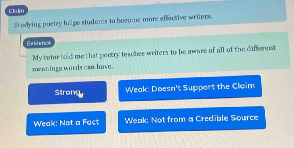claim: studying poetry helps students to become more effective writers. evidence: my tutor told me that poetry teaches writers to be aware of all of the different meanings words can have. strong weak: doesnt support the claim weak: not a fact weak: not from a credible source