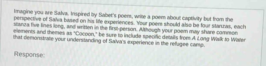 imagine you are salva. inspired by sabets poem, write a poem about captivity but from the perspective of salva based on his life experiences. your poem should also be four stanzas, each stanza five lines long, and written in the first - person. although your poem may share common elements and themes as \cocoon,\ be sure to include specific details from a long walk to water that demonstrate your understanding of salvas experience in the refugee camp. response: