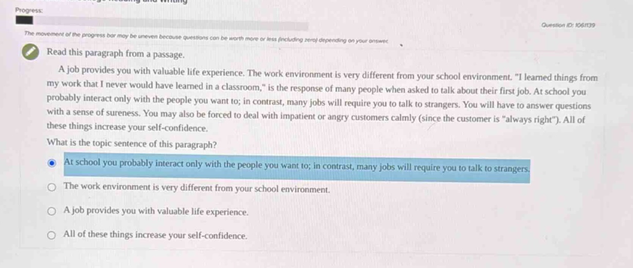 progress: the movement of the progress bar may be uneven because questions can be worth more or less (including zero) depending on your answer. read this paragraph from a passage. a job provides you with valuable life experience. the work environment is very different from your school environment. \i learned things from my work that i never would have learned in a classroom,\ is the response of many people when asked to talk about their first job. at school you probably interact only with the people you want to; in contrast, many jobs will require you to talk to strangers. you will have to answer questions with a sense of sureness. you may also be forced to deal with impatient or angry customers calmly (since the customer is \always right\). all of these things increase your self - confidence. what is the topic sentence of this paragraph? at school you probably interact only with the people you want to; in contrast, many jobs will require you to talk to strangers. the work environment is very different from your school environment. a job provides you with valuable life experience. all of these things increase your self - confidence.
