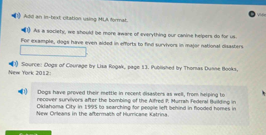 add an in - text citation using mla format. as a society, we should be more aware of everything our canine helpers do for us. for example, dogs have even aided in efforts to find survivors in major national disasters. source: dogs of courage by lisa rogak, page 13. published by thomas dunne books, new york 2012: dogs have proved their mettle in recent disasters as well, from helping to recover survivors after the bombing of the alfred p. murrah federal building in oklahoma city in 1995 to searching for people left behind in flooded homes in new orleans in the aftermath of hurricane katrina.