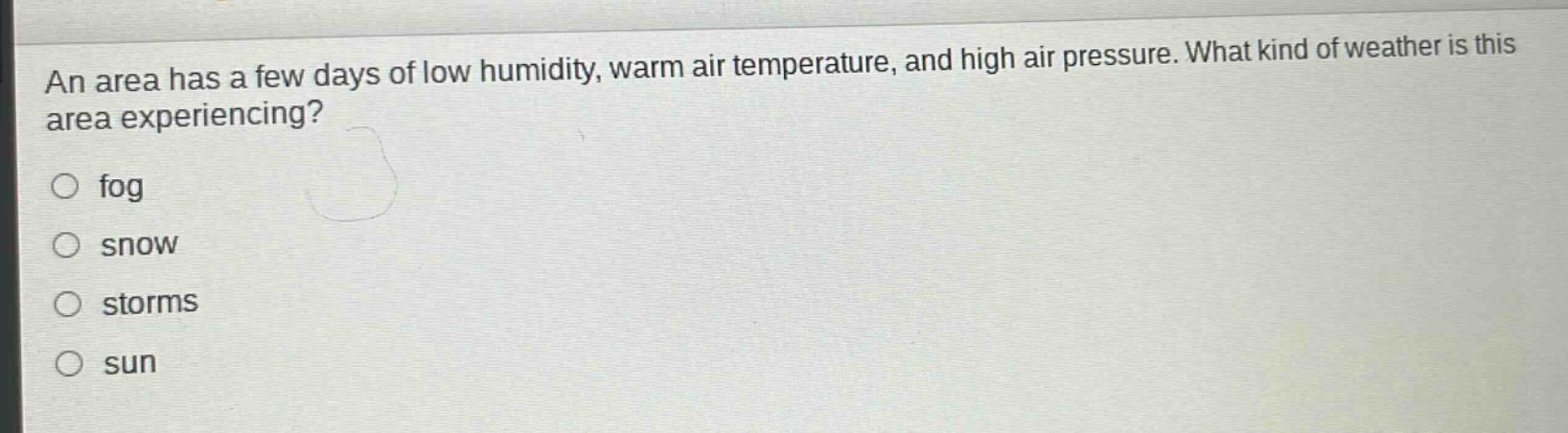 an area has a few days of low humidity, warm air temperature, and high air pressure. what kind of weather is this area experiencing?\n fog\n snow\n storms\n sun