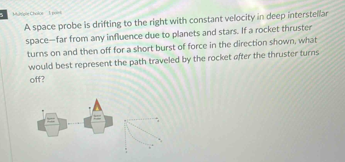 multiple choice 1 point\na space probe is drifting to the right with constant velocity in deep interstellar space - far from any influence due to planets and stars. if a rocket thruster turns on and then off for a short burst of force in the direction shown, what would best represent the path traveled by the rocket after the thruster turns off?