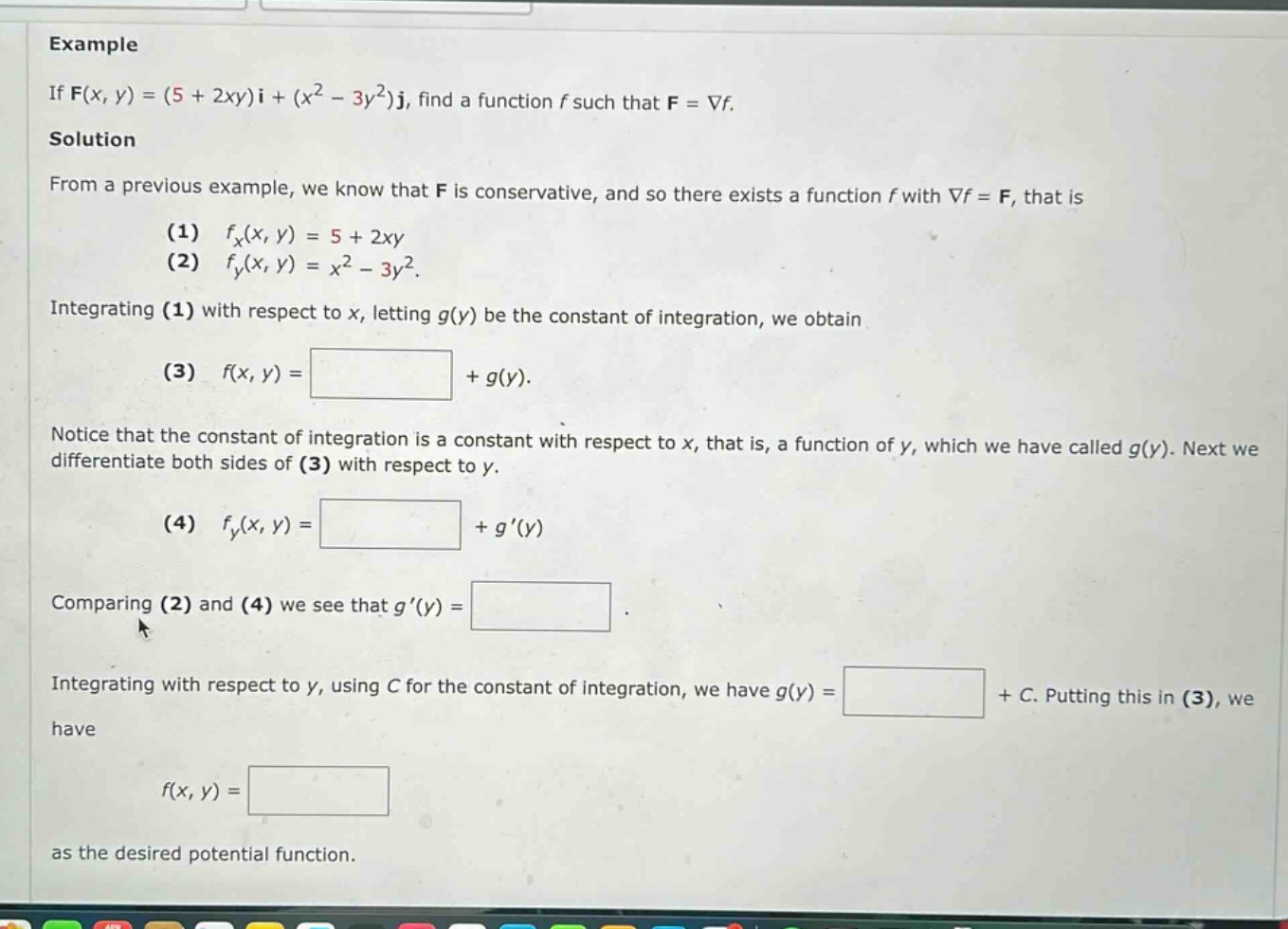 example if f(x, y)=(5 + 2xy)i+(x² - 3y²)j, find a function f such that f = ∇f. solution from a previous example, we know that f is conservative, and so there exists a function f with ∇f = f, that is (1) fₓ(x, y)=5 + 2xy (2) fᵧ(x, y)=x² - 3y². integrating (1) with respect to x, letting g(y) be the constant of integration, we obtain (3) f(x, y)= +g(y). notice that the constant of integration is a constant with respect to x, that is, a function of y, which we have called g(y). next we differentiate both sides of (3) with respect to y. (4) fᵧ(x, y)= +g(y) comparing (2) and (4) we see that g(y)= . integrating with respect to y, using c for the constant of integration, we have g(y)= +c. putting this in (3), we have f(x, y)= as the desired potential function.