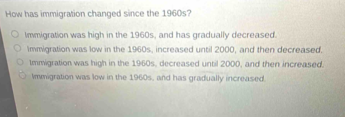 how has immigration changed since the 1960s?\no immigration was high in the 1960s, and has gradually decreased.\no immigration was low in the 1960s, increased until 2000, and then decreased.\no immigration was high in the 1960s, decreased until 2000, and then increased.\no immigration was low in the 1960s, and has gradually increased.