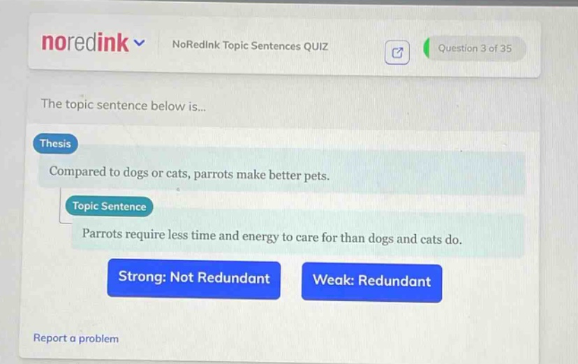 noredink noredink topic sentences quiz question 3 of 35 the topic sentence below is... thesis compared to dogs or cats, parrots make better pets. topic sentence parrots require less time and energy to care for than dogs and cats do. strong: not redundant weak: redundant report a problem