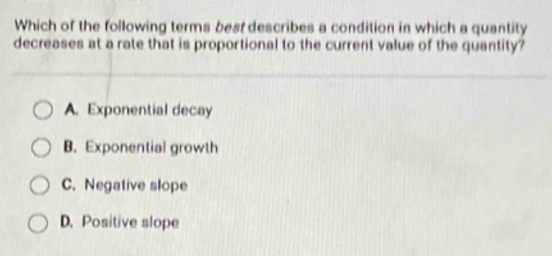 which of the following terms best describes a condition in which a quantity decreases at a rate that is proportional to the current value of the quantity? a. exponential decay b. exponential growth c. negative slope d. positive slope