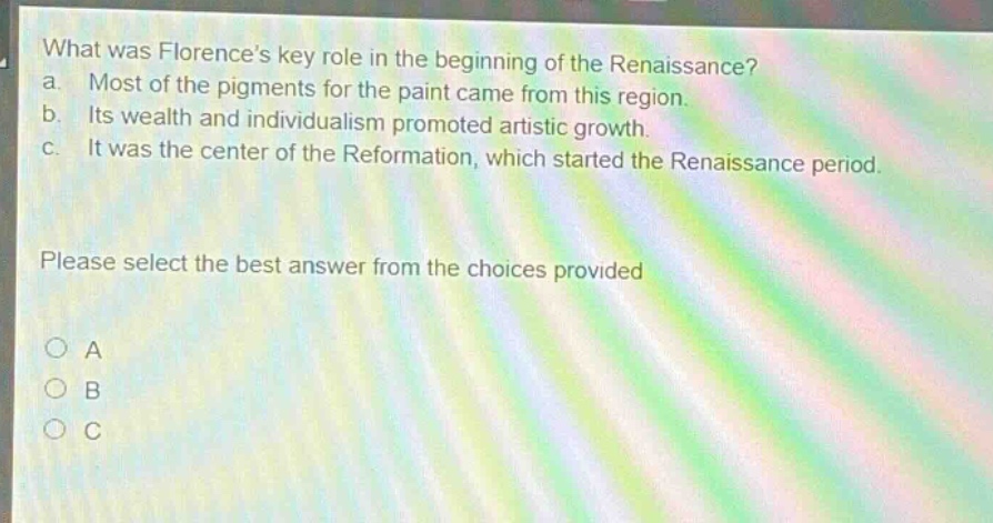 what was florences key role in the beginning of the renaissance? a. most of the pigments for the paint came from this region. b. its wealth and individualism promoted artistic growth. c. it was the center of the reformation, which started the renaissance period. please select the best answer from the choices provided a b c
