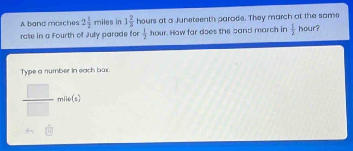 a band marches 2 1/2 miles in 1 2/3 hours at a juneteenth parade. they march at the same rate in a fourth of july parade for 1/2 hour. how far does the band march in 1/2 hour? type a number in each box. mile(s)