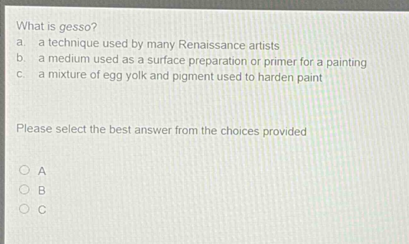 what is gesso? a. a technique used by many renaissance artists b. a medium used as a surface preparation or primer for a painting c. a mixture of egg yolk and pigment used to harden paint please select the best answer from the choices provided a b c