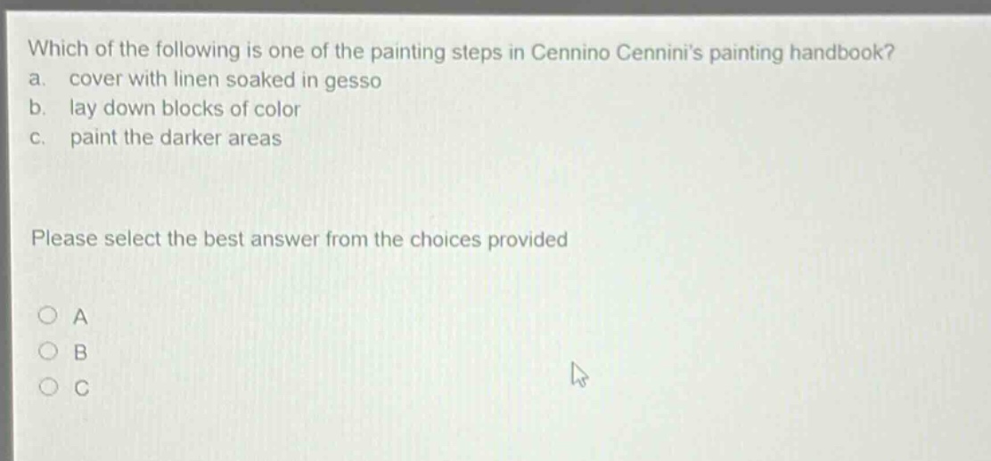 which of the following is one of the painting steps in cennino cenninis painting handbook? a. cover with linen soaked in gesso b. lay down blocks of color c. paint the darker areas please select the best answer from the choices provided a b c