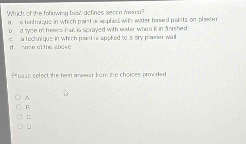 which of the following best defines secco fresco? a. a technique in which paint is applied with water based paints on plaster b. a type of fresco that is sprayed with water when it in finished c. a technique in which paint is applied to a dry plaster wall d. none of the above please select the best answer from the choices provided a b c d