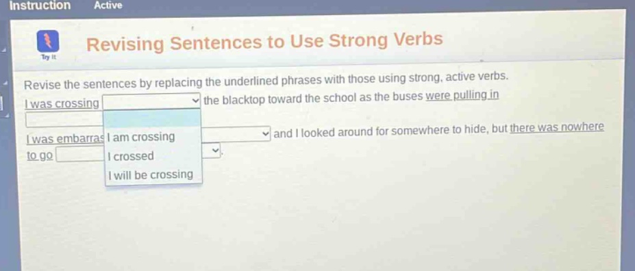 instruction active revising sentences to use strong verbs revise the sentences by replacing the underlined phrases with those using strong, active verbs. i was crossing the blacktop toward the school as the buses were pulling in and i looked around for somewhere to hide, but there was nowhere to go