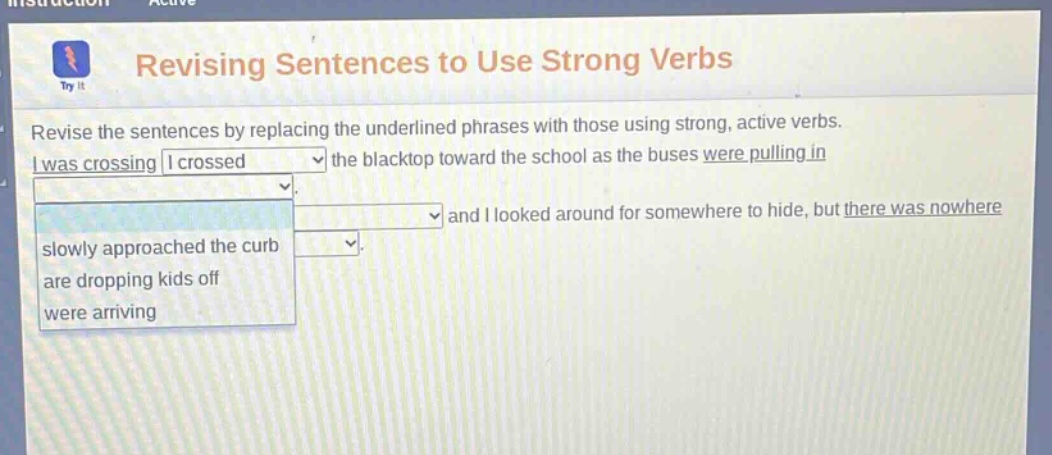 revising sentences to use strong verbs revise the sentences by replacing the underlined phrases with those using strong, active verbs. i was crossing i crossed the blacktop toward the school as the buses were pulling in and i looked around for somewhere to hide, but there was nowhere slowly approached the curb are dropping kids off were arriving