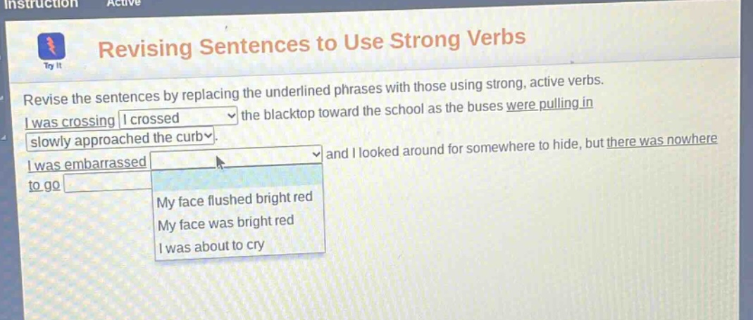 instruction active revising sentences to use strong verbs revise the sentences by replacing the underlined phrases with those using strong, active verbs. i was crossing i crossed the blacktop toward the school as the buses were pulling in slowly approached the curb i was embarrassed and i looked around for somewhere to hide, but there was nowhere to go my face flushed bright red my face was bright red i was about to cry