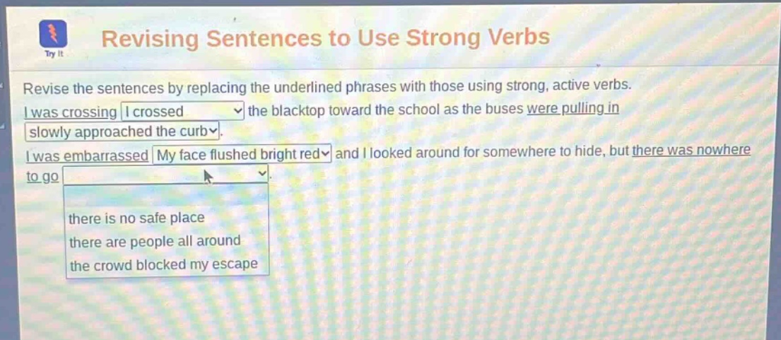 revising sentences to use strong verbs\nrevise the sentences by replacing the underlined phrases with those using strong, active verbs.\ni was crossing i crossed the blacktop toward the school as the buses were pulling in slowly approached the curb.\ni was embarrassed my face flushed bright red and i looked around for somewhere to hide, but there was nowhere to go.\nthere is no safe place\nthere are people all around\nthe crowd blocked my escape
