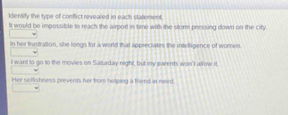 identify the type of conflict revealed in each statement. it would be impossible to reach the airport in time with the storm pressing down on the city. in her frustration, she longs for a world that appreciates the intelligence of women. i want to go to the movies on saturday night, but my parents wont allow it. her selfishness prevents her from helping a friend in need.