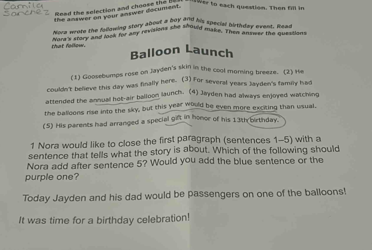 camila sanchez read the selection and choose the best answer to each question. then fill in the answer on your answer document. nora wrote the following story about a boy and his special birthday event. read noras story and look for any revisions she should make. then answer the questions that follow. balloon launch (1) goosebumps rose on jaydens skin in the cool morning breeze. (2) he couldnt believe this day was finally here. (3) for several years jaydens family had attended the annual hot - air balloon launch. (4) jayden had always enjoyed watching the balloons rise into the sky, but this year would be even more exciting than usual. (5) his parents had arranged a special gift in honor of his 13th birthday. 1 nora would like to close the first paragraph (sentences 1 - 5) with a sentence that tells what the story is about. which of the following should nora add after sentence 5? would you add the blue sentence or the purple one? today jayden and his dad would be passengers on one of the balloons! it was time for a birthday celebration!
