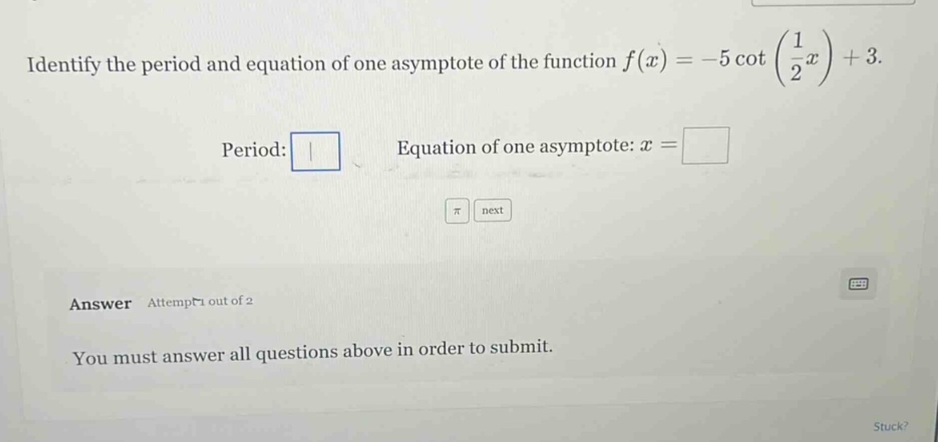 identify the period and equation of one asymptote of the function f(x)=-5 cot(1/2 x)+3. period: equation of one asymptote: x = answer attempt 1 out of 2 you must answer all questions above in order to submit.